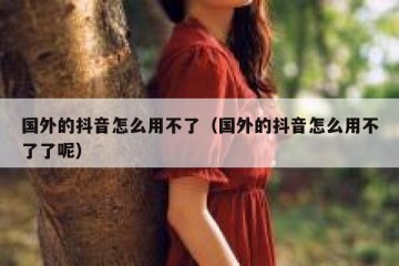 国外的抖音怎么用不了（国外的抖音怎么用不了了呢）