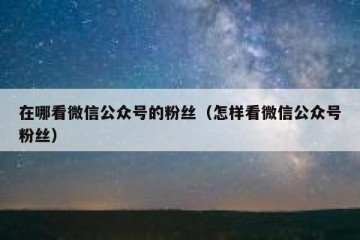 在哪看微信公众号的粉丝（怎样看微信公众号粉丝）