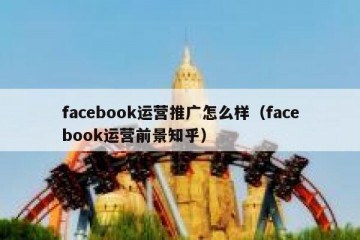 facebook运营推广怎么样（facebook运营前景知乎）