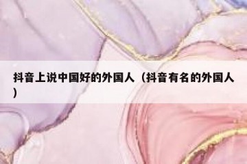抖音上说中国好的外国人（抖音有名的外国人）