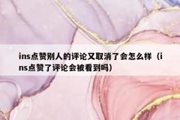 ins点赞别人的评论又取消了会怎么样（ins点赞了评论会被看到吗）