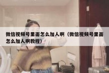 微信视频号里面怎么加人啊（微信视频号里面怎么加人啊教程）