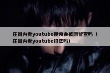 在国内看youtube视频会被网警查吗（在国内看youtube犯法吗）