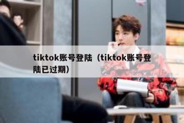 tiktok账号登陆（tiktok账号登陆已过期）