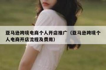 亚马逊跨境电商个人开店推广（亚马逊跨境个人电商开店流程及费用）