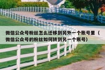 微信公众号粉丝怎么迁移到另外一个账号里（微信公众号的粉丝如何转到另一个账号）