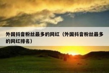 外国抖音粉丝最多的网红（外国抖音粉丝最多的网红排名）