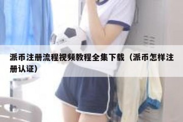 派币注册流程视频教程全集下载（派币怎样注册认证）