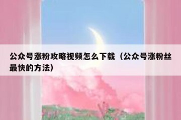 公众号涨粉攻略视频怎么下载（公众号涨粉丝最快的方法）