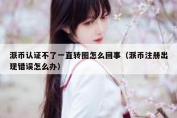 派币认证不了一直转圈怎么回事（派币注册出现错误怎么办）