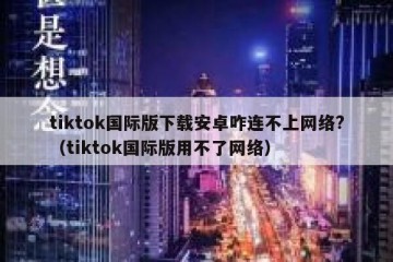 tiktok国际版下载安卓咋连不上网络?（tiktok国际版用不了网络）