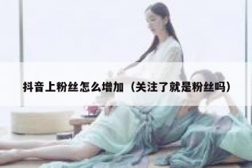抖音上粉丝怎么增加（关注了就是粉丝吗）