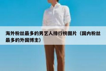 海外粉丝最多的男艺人排行榜图片（国内粉丝最多的外国博主）