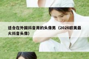 适合在外国抖音用的头像男（2026欧美最火抖音头像）