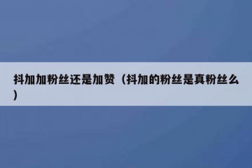 抖加加粉丝还是加赞（抖加的粉丝是真粉丝么）