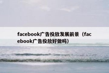 facebook广告投放发展前景（facebook广告投放好做吗）