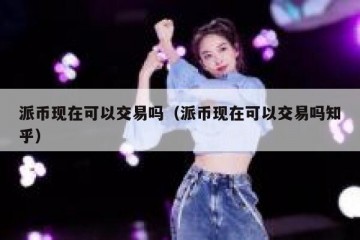 派币现在可以交易吗（派币现在可以交易吗知乎）