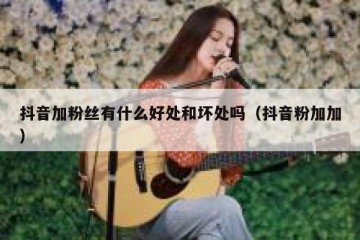 抖音加粉丝有什么好处和坏处吗（抖音粉加加）