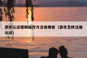 派币认证视频操作方法有哪些（派币怎样注册认证）