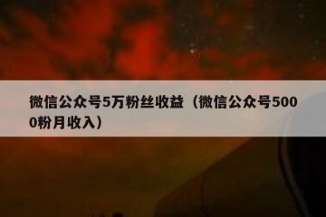 微信公众号5万粉丝收益（微信公众号5000粉月收入）