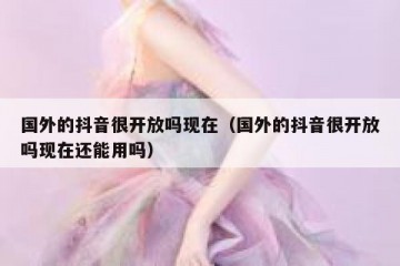 国外的抖音很开放吗现在（国外的抖音很开放吗现在还能用吗）