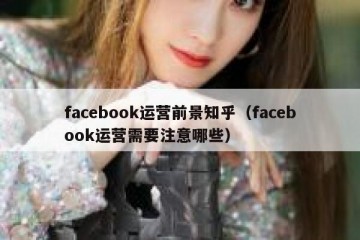facebook运营前景知乎（facebook运营需要注意哪些）