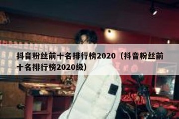 抖音粉丝前十名排行榜2020（抖音粉丝前十名排行榜2020级）