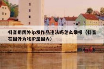 抖音用国外ip发作品违法吗怎么举报（抖音在国外为啥IP是国内）