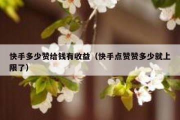 快手多少赞给钱有收益（快手点赞赞多少就上限了）