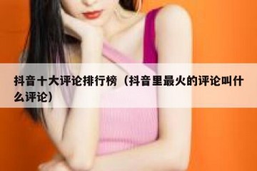 抖音十大评论排行榜（抖音里最火的评论叫什么评论）