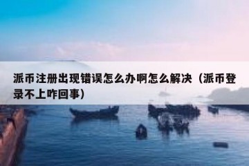 派币注册出现错误怎么办啊怎么解决（派币登录不上咋回事）