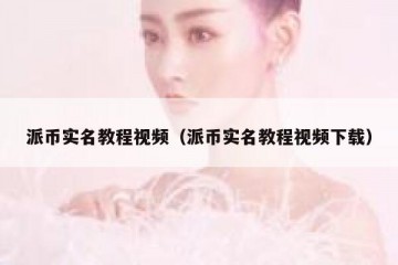 派币实名教程视频（派币实名教程视频下载）