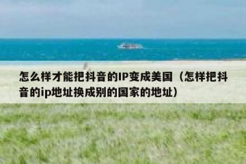 怎么样才能把抖音的IP变成美国（怎样把抖音的ip地址换成别的国家的地址）
