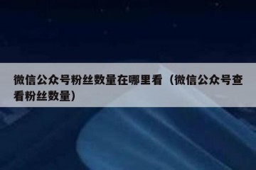 微信公众号粉丝数量在哪里看（微信公众号查看粉丝数量）