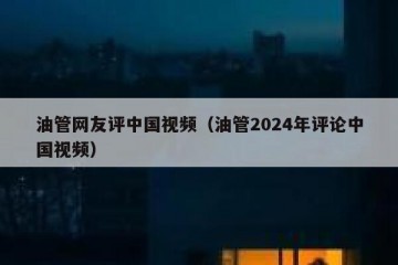 油管网友评中国视频（油管2024年评论中国视频）