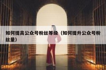 如何提高公众号粉丝等级（如何提升公众号粉丝量）