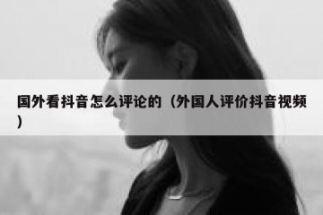 国外看抖音怎么评论的（外国人评价抖音视频）