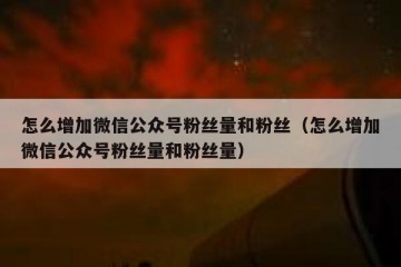 怎么增加微信公众号粉丝量和粉丝（怎么增加微信公众号粉丝量和粉丝量）