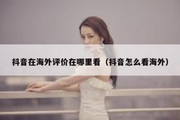 抖音在海外评价在哪里看（抖音怎么看海外）