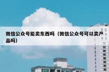 微信公众号能卖东西吗（微信公众号可以卖产品吗）