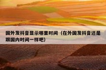 国外发抖音显示哪里时间（在外国发抖音还是跟国内时间一样吧）