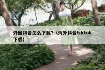 外国抖音怎么下载?（海外抖音tiktok下载）