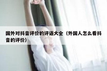 国外对抖音评价的评语大全（外国人怎么看抖音的评价）