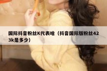 国际抖音粉丝K代表啥（抖音国际版粉丝423k是多少）