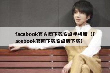 facebook官方网下载安卓手机版（facebook官网下载安卓版下载）