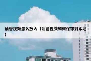 油管视频怎么放大（油管视频如何保存到本地）