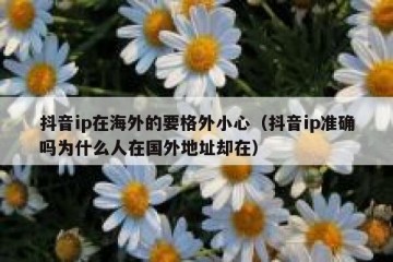 抖音ip在海外的要格外小心（抖音ip准确吗为什么人在国外地址却在）