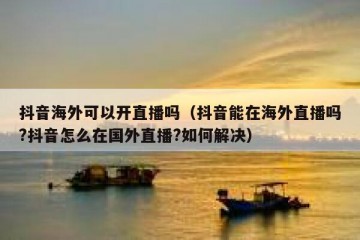 抖音海外可以开直播吗（抖音能在海外直播吗?抖音怎么在国外直播?如何解决）