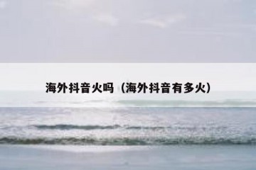 海外抖音火吗（海外抖音有多火）