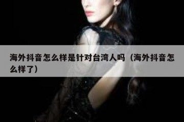 海外抖音怎么样是针对台湾人吗（海外抖音怎么样了）